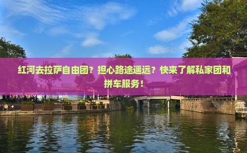 红河去拉萨自由团？担心路途遥远？快来了解私家团和拼车服务！