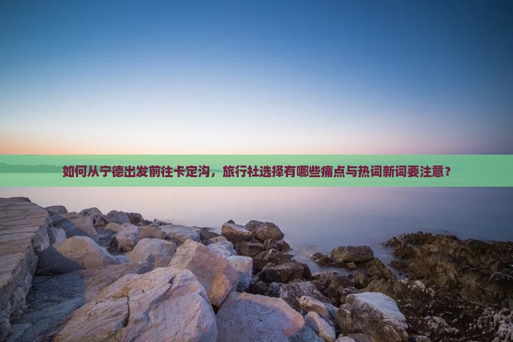 如何从宁德出发前往卡定沟，旅行社选择有哪些痛点与热词新词要注意？