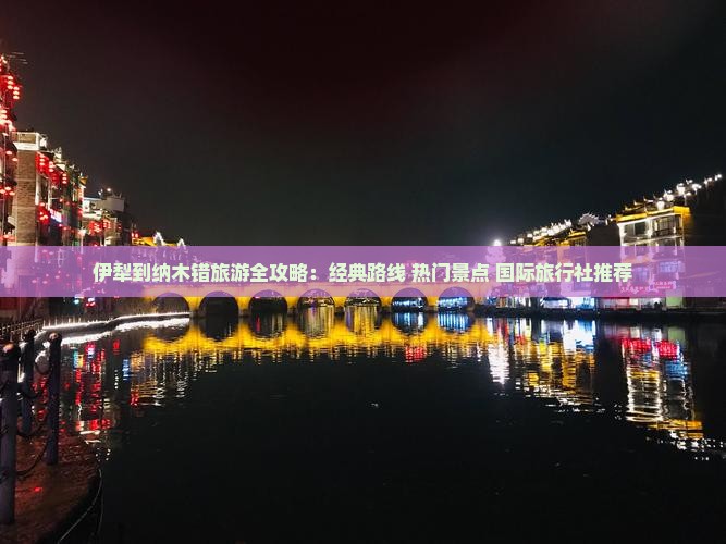 伊犁到纳木错旅游全攻略：经典路线+热门景点+国际旅行社推荐