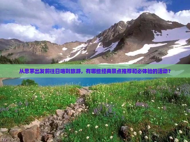 从思茅出发前往日喀则旅游，有哪些经典景点推荐和必体验的活动？