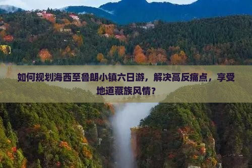 如何规划海西至鲁朗小镇六日游，解决高反痛点，享受地道藏族风情？