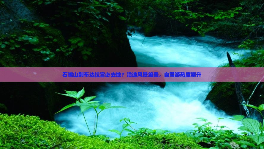 石嘴山到布达拉宫必去地？沿途风景绝美，自驾游热度攀升