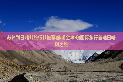 苏州到日喀则旅行社推荐|旅游全攻略|国际旅行首选日喀则之旅