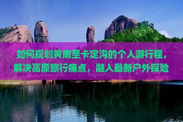 如何规划黄南至卡定沟的个人游行程，解决高原旅行痛点，融入最新户外探险热词？