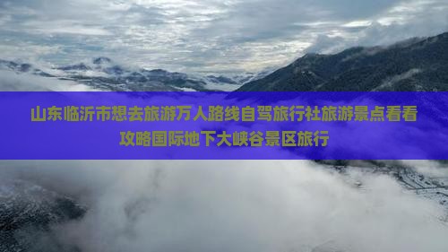 山东临沂市想去旅游万人路线自驾旅行社旅游景点看看攻略国际地下大峡谷景区旅行