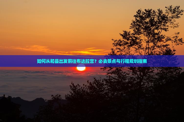 如何从和县出发前往布达拉宫？必去景点与行程规划指南