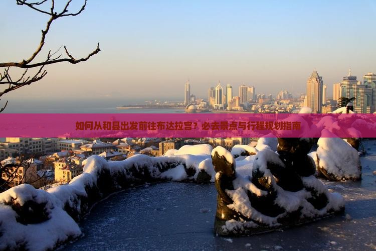 如何从和县出发前往布达拉宫？必去景点与行程规划指南