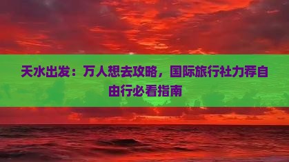 天水出发：万人想去攻略，国际旅行社力荐自由行必看指南