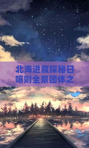 北海进藏探秘日喀则全景团体之旅