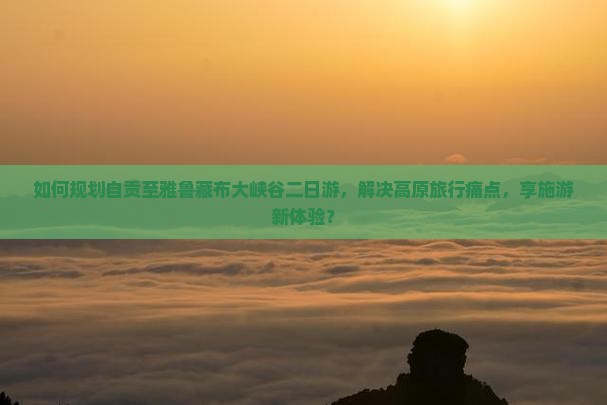 如何规划自贡至雅鲁藏布大峡谷二日游，解决高原旅行痛点，享施游新体验？