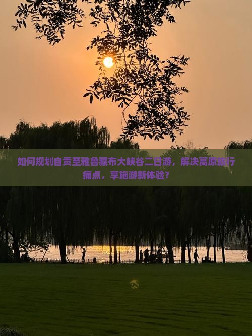如何规划自贡至雅鲁藏布大峡谷二日游，解决高原旅行痛点，享施游新体验？