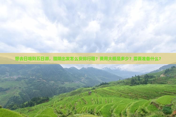想去日喀则五日游，醴陵出发怎么安排行程？费用大概是多少？需要准备什么？