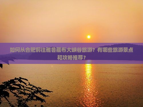 如何从合肥前往雅鲁藏布大峡谷旅游？有哪些旅游景点和攻略推荐？