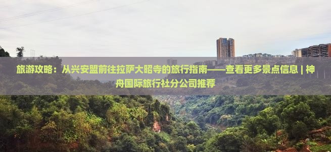 旅游攻略：从兴安盟前往拉萨大昭寺的旅行指南——查看更多景点信息 | 神舟国际旅行社分公司推荐