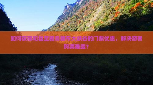 如何获取和县至雅鲁藏布大峡谷的门票优惠，解决游客购票难题？