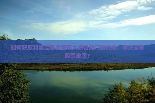 如何获取和县至雅鲁藏布大峡谷的门票优惠，解决游客购票难题？