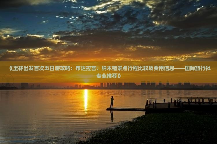 《玉林出发首次五日游攻略：布达拉宫、纳木错景点行程比较及费用信息——国际旅行社专业推荐》