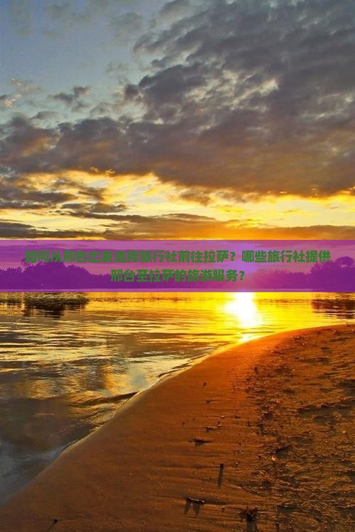 如何从邢台出发选择旅行社前往拉萨？哪些旅行社提供邢台至拉萨的旅游服务？