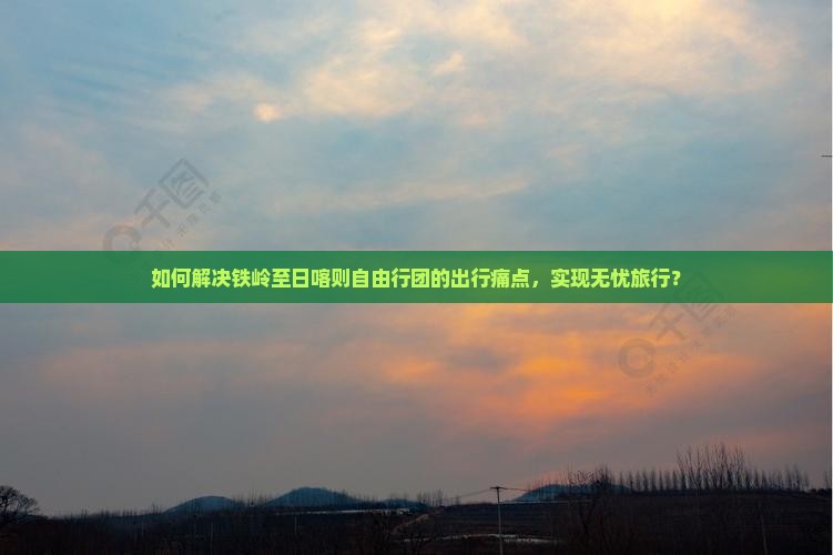 如何解决铁岭至日喀则自由行团的出行痛点，实现无忧旅行？