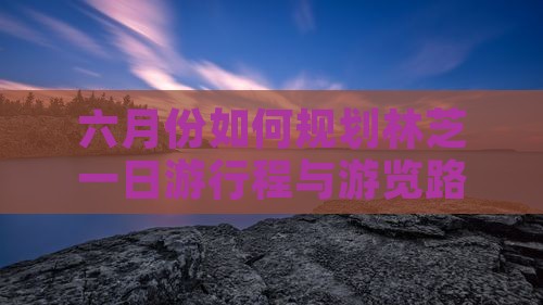 六月份如何规划林芝一日游行程与游览路峡
