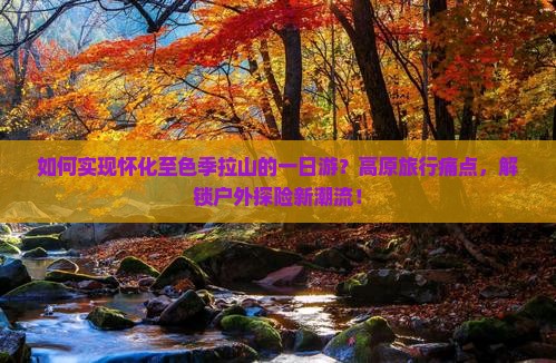 如何实现怀化至色季拉山的一日游？高原旅行痛点，解锁户外探险新潮流！