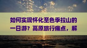 如何实现怀化至色季拉山的一日游？高原旅行痛点，解锁户外探险新潮流！