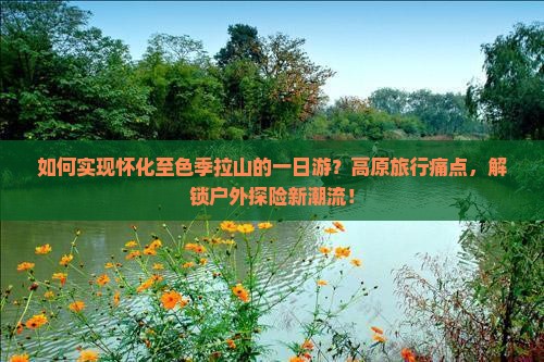 如何实现怀化至色季拉山的一日游？高原旅行痛点，解锁户外探险新潮流！