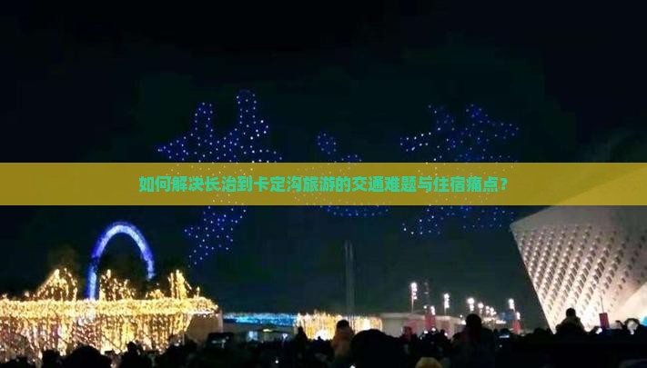 如何解决长治到卡定沟旅游的交通难题与住宿痛点？