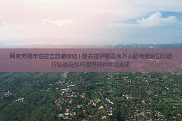 阿克苏到布达拉宫旅游攻略 | 想去拉萨看景点万人路线信息国际旅行社游玩旅行哪里好纳木错卓雍