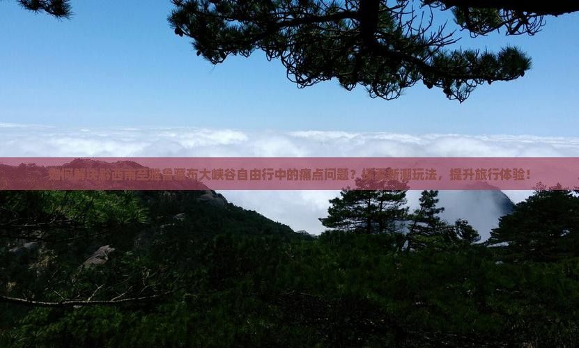 如何解决黔西南至雅鲁藏布大峡谷自由行中的痛点问题？探索新潮玩法，提升旅行体验！