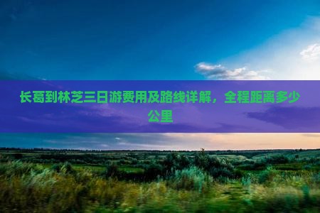 长葛到林芝三日游费用及路线详解，全程距离多少公里