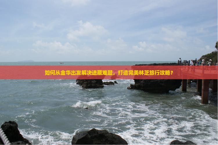 如何从金华出发解决进藏难题，打造完美林芝旅行攻略？
