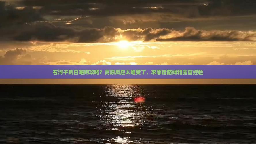 石河子到日喀则攻略？高原反应太难受了，求靠谱路线和露营经验