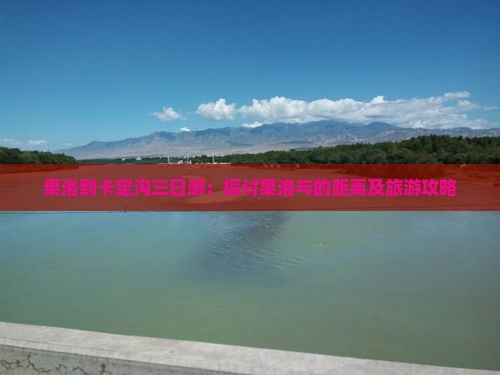 果洛到卡定沟三日游:探讨果洛与的距离及旅游攻略 果洛到卡定沟三日游:探讨果洛与的距离及旅游攻略