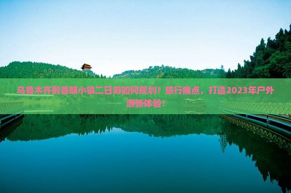 乌鲁木齐到鲁朗小镇二日游如何规划？旅行痛点，打造2023年户外游新体验！