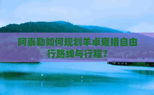 阿泰勒如何规划羊卓雍措自由行路线与行程？
