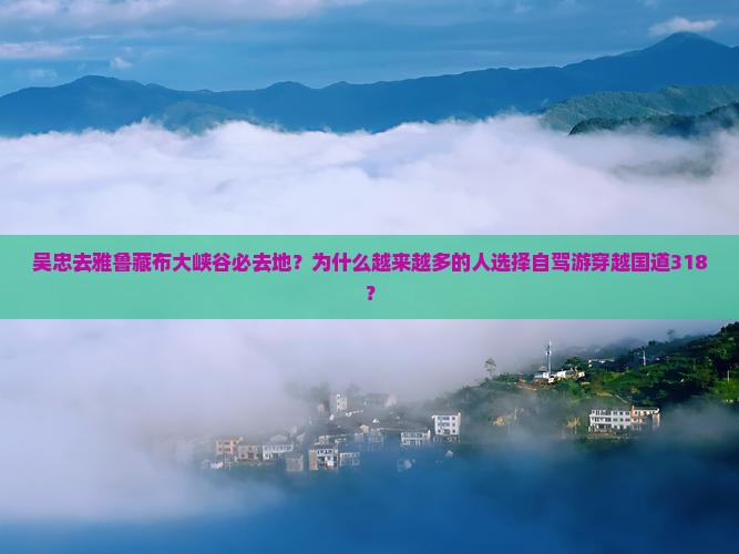 吴忠去雅鲁藏布大峡谷必去地？为什么越来越多的人选择自驾游穿越国道318？