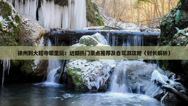 徐州到大昭寺哪里玩：近期热门景点推荐及自驾游攻略（时长解析）