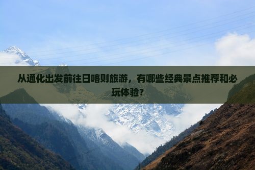 从通化出发前往日喀则旅游，有哪些经典景点推荐和必玩体验？