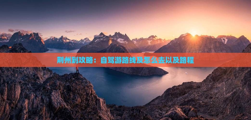 荆州到攻略：自驾游路线及怎么去以及路程