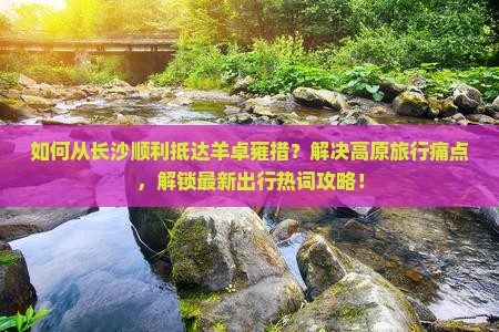 如何从长沙顺利抵达羊卓雍措？解决高原旅行痛点，解锁最新出行热词攻略！