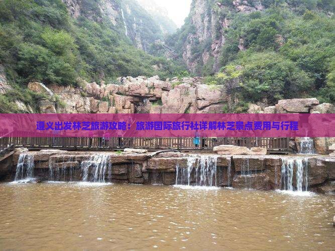 遵义出发林芝旅游攻略：旅游国际旅行社详解林芝景点费用与行程