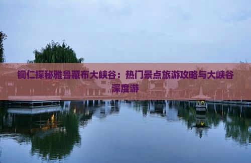 铜仁探秘雅鲁藏布大峡谷：热门景点旅游攻略与大峡谷深度游