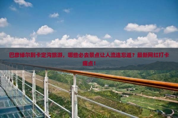 巴彦倬尔到卡定沟旅游，哪些必去景点让人流连忘返？最新网红打卡痛点！