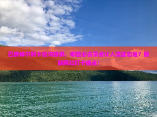 巴彦倬尔到卡定沟旅游，哪些必去景点让人流连忘返？最新网红打卡痛点！
