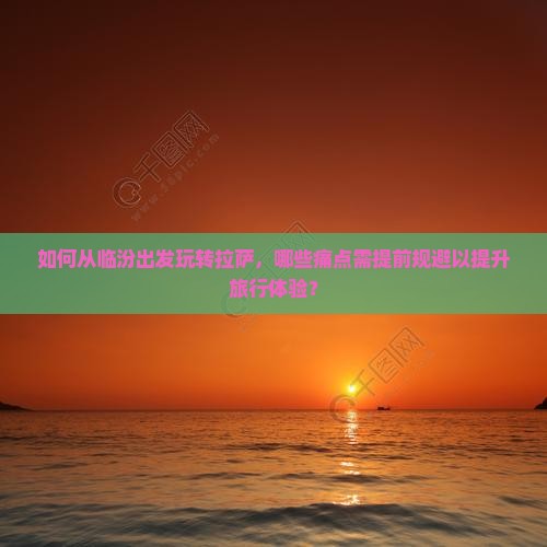 如何从临汾出发玩转拉萨，哪些痛点需提前规避以提升旅行体验？