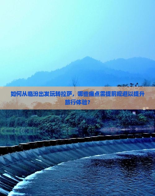 如何从临汾出发玩转拉萨，哪些痛点需提前规避以提升旅行体验？