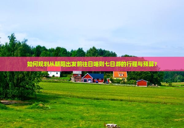 如何规划从朝阳出发前往日喀则七日游的行程与预算？