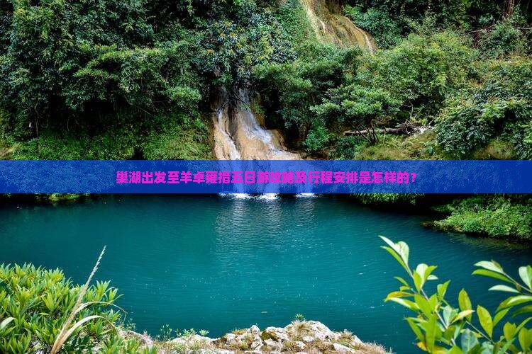 巢湖出发至羊卓雍措五日游攻略及行程安排是怎样的？