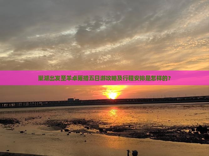 巢湖出发至羊卓雍措五日游攻略及行程安排是怎样的？